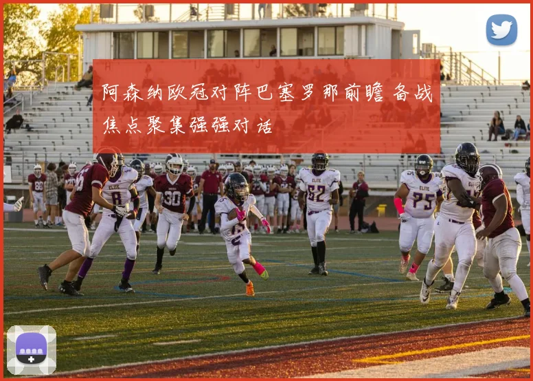 阿森纳欧冠对阵巴塞罗那前瞻 备战焦点聚集强强对话