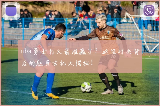 nba勇士打火箭谁赢了？这场对决背后的胜负玄机大揭秘！
