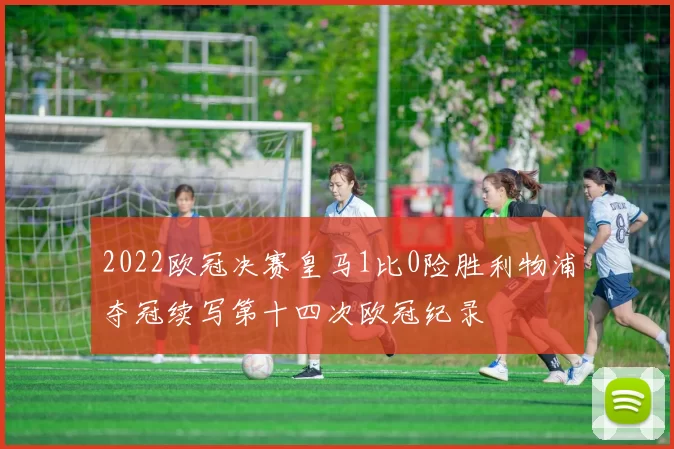 2022欧冠决赛皇马1比0险胜利物浦夺冠续写第十四次欧冠纪录