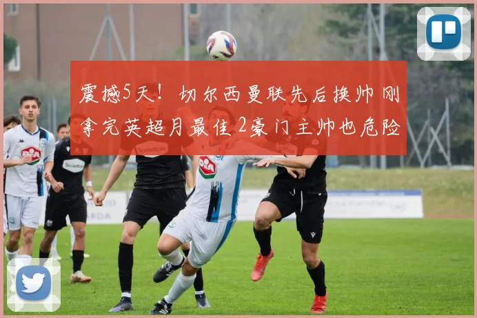 震撼5天！切尔西曼联先后换帅 刚拿完英超月最佳 2豪门主帅也危险