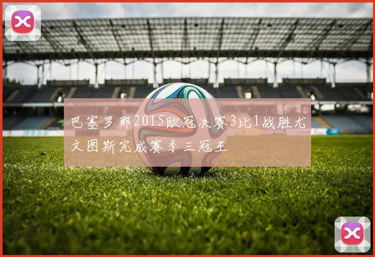 巴塞罗那2015欧冠决赛3比1战胜尤文图斯完成赛季三冠王