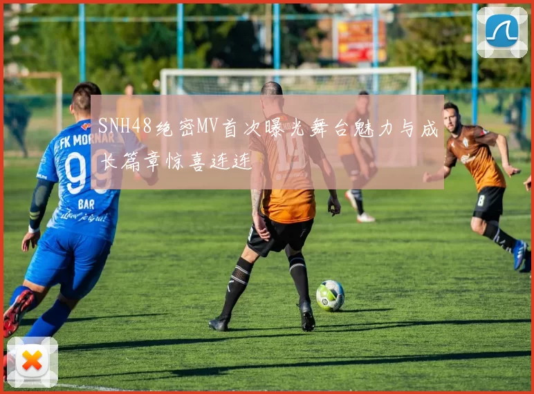 SNH48绝密MV首次曝光舞台魅力与成长篇章惊喜连连