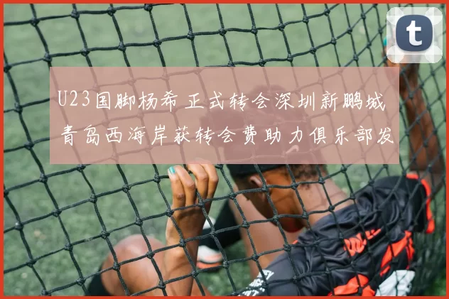 U23国脚杨希正式转会深圳新鹏城 青岛西海岸获转会费助力俱乐部发展_中国_球员_亚洲杯