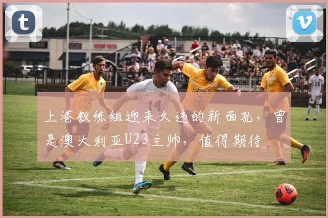 上港教练组迎来久违的新面孔，曾是澳大利亚U23主帅，值得期待