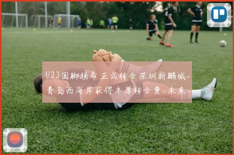 U23国脚杨希正式转会深圳新鹏城，青岛西海岸获得丰厚转会费_未来_赛季_中超