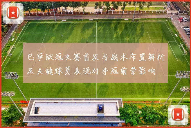 巴萨欧冠决赛首发与战术布置解析及关键球员表现对夺冠前景影响