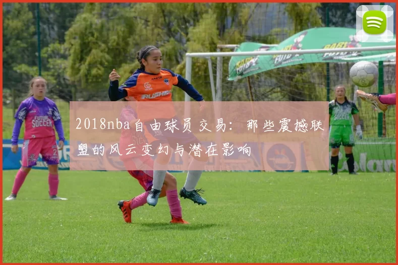 2018nba自由球员交易：那些震撼联盟的风云变幻与潜在影响