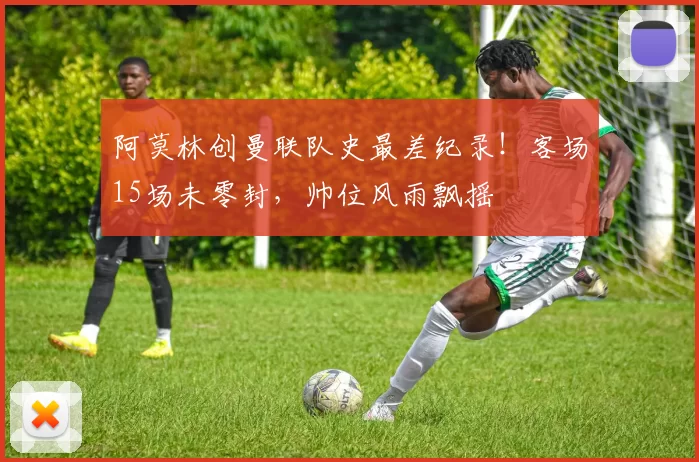 阿莫林创曼联队史最差纪录！客场15场未零封，帅位风雨飘摇
