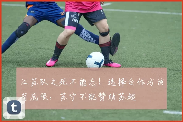 江苏队之死不能忘!选择合作方该有底限,苏宁不配赞助苏超