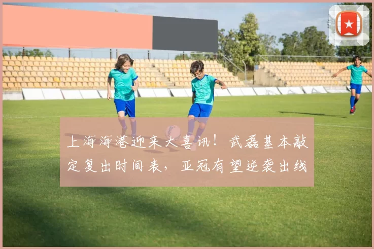 上海海港迎来大喜讯！武磊基本敲定复出时间表，亚冠有望逆袭出线