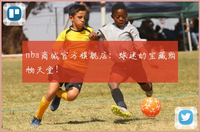 nba商城官方旗舰店:球迷的宝藏购物天堂!
