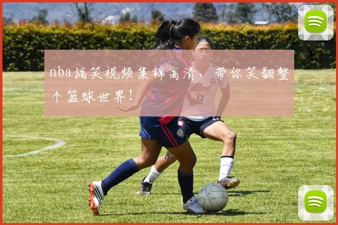 nba搞笑视频集锦高清,带你笑翻整个篮球世界!