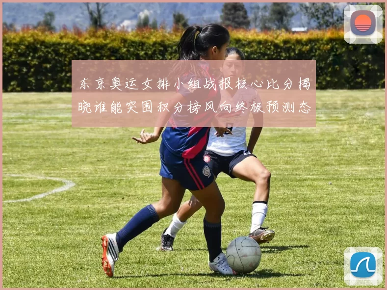 东京奥运女排小组战报核心比分揭晓谁能突围积分榜风向终极预测态势