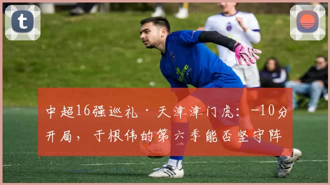 中超16强巡礼·天津津门虎：-10分开局，于根伟的第六季能否坚守阵地？_成绩_球员_谢蒂