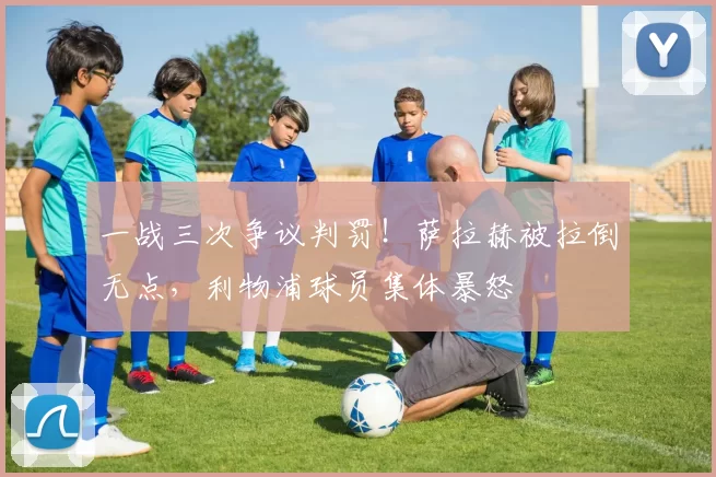 一战三次争议判罚！萨拉赫被拉倒无点，利物浦球员集体暴怒