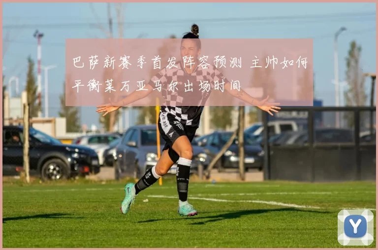 巴萨新赛季首发阵容预测 主帅如何平衡莱万亚马尔出场时间