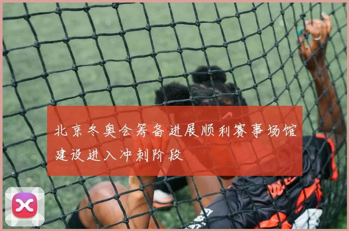 北京冬奥会筹备进展顺利赛事场馆建设进入冲刺阶段