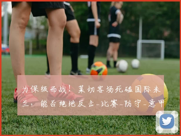 为保级而战！莱切客场死磕国际米兰，能否绝地反击_比赛_防守_意甲联赛