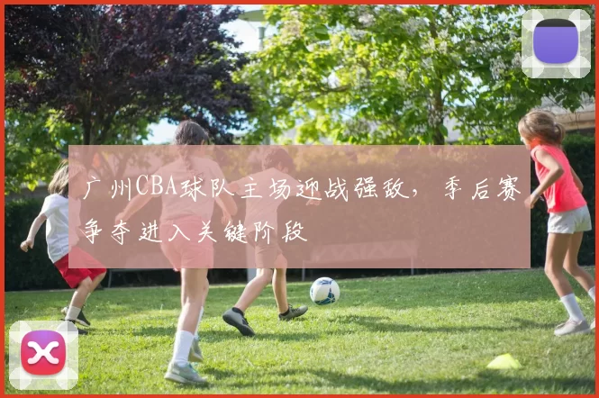 广州CBA球队主场迎战强敌，季后赛争夺进入关键阶段