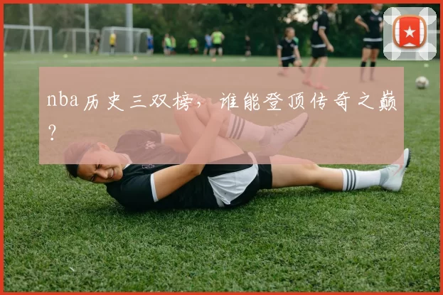 nba历史三双榜，谁能登顶传奇之巅？