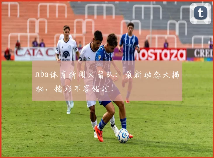 nba体育新闻火箭队：最新动态大揭秘，精彩不容错过！