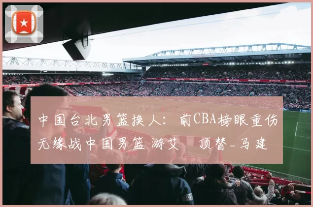 中国台北男篮换人：前CBA榜眼重伤无缘战中国男篮 游艾喆顶替_马建豪_脚踝_比赛