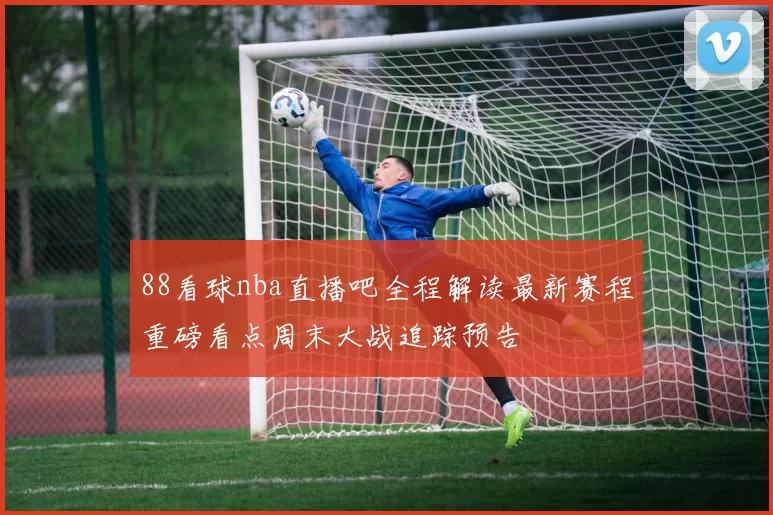 88看球nba直播吧全程解读最新赛程重磅看点周末大战追踪预告