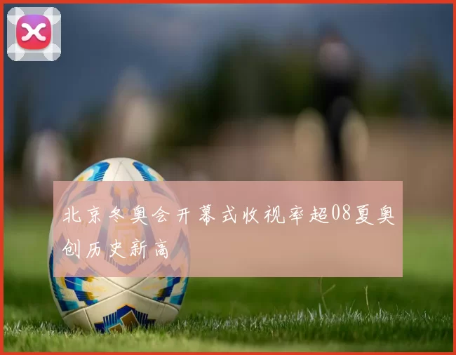 北京冬奥会开幕式收视率超08夏奥创历史新高
