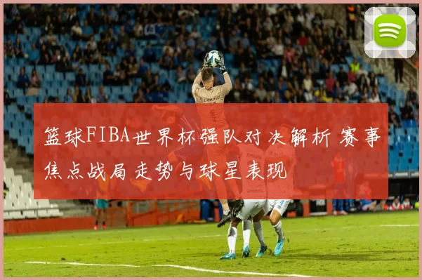 篮球FIBA世界杯强队对决解析 赛事焦点战局走势与球星表现