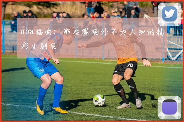 nba插曲：那些赛场外不为人知的精彩小剧场