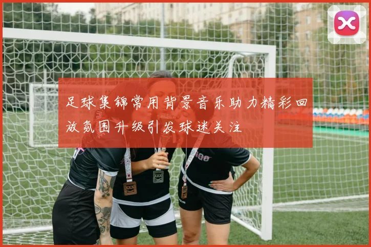 足球集锦常用背景音乐助力精彩回放氛围升级引发球迷关注
