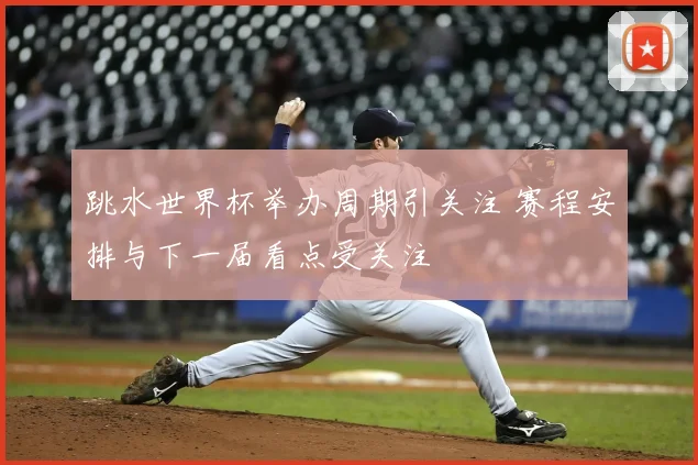 跳水世界杯举办周期引关注 赛程安排与下一届看点受关注