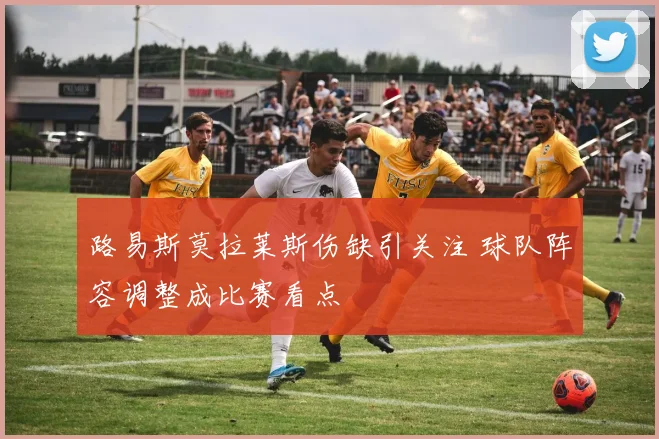 路易斯莫拉莱斯伤缺引关注 球队阵容调整成比赛看点