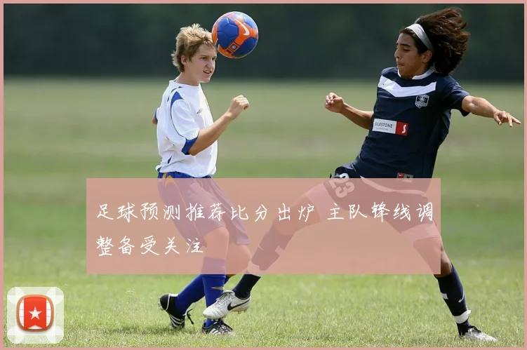 足球预测推荐比分出炉 主队锋线调整备受关注