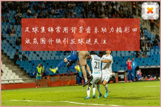 足球集锦常用背景音乐助力精彩回放氛围升级引发球迷关注