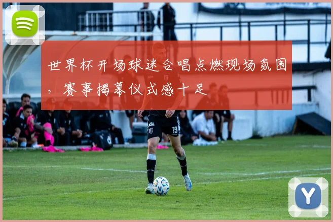 世界杯开场球迷合唱点燃现场氛围，赛事揭幕仪式感十足