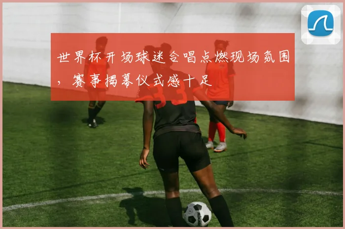 世界杯开场球迷合唱点燃现场氛围,赛事揭幕仪式感十足