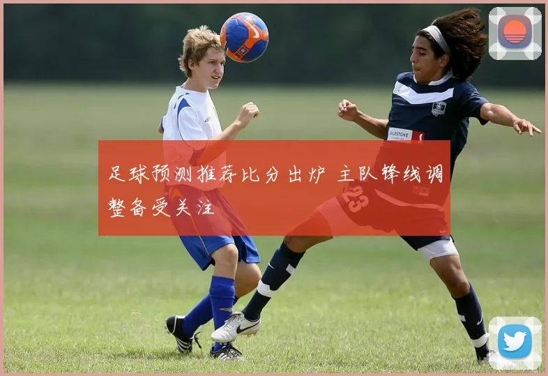 足球预测推荐比分出炉 主队锋线调整备受关注